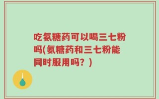 吃氨糖药可以喝三七粉吗(氨糖药和三七粉能同时服用吗？)