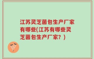 江苏灵芝菌包生产厂家有哪些(江苏有哪些灵芝菌包生产厂家？)