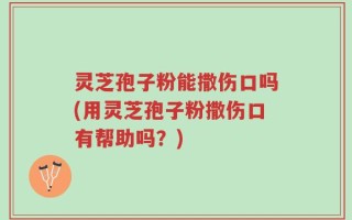灵芝孢子粉能撒伤口吗(用灵芝孢子粉撒伤口有帮助吗？)