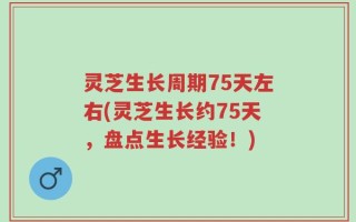 灵芝生长周期75天左右(灵芝生长约75天，盘点生长经验！)