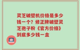 灵芝破壁机价格是多少钱一个？修正牌破壁灵芝孢子粉《官方价格》到底多少钱一盒
