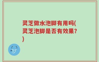 灵芝做水泡脚有用吗(灵芝泡脚是否有效果？)