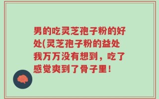 男的吃灵芝孢子粉的好处(灵芝孢子粉的益处我万万没有想到，吃了感觉爽到了骨子里！
