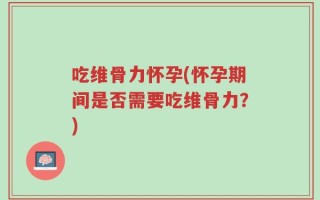 吃维骨力怀孕(怀孕期间是否需要吃维骨力？)