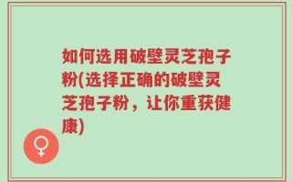 如何选用破壁灵芝孢子粉(选择正确的破壁灵芝孢子粉，让你重获健康)