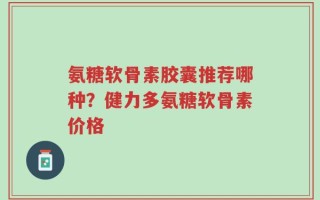 氨糖软骨素胶囊推荐哪种？健力多氨糖软骨素价格