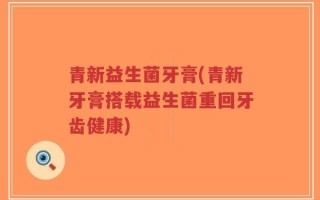 青新益生菌牙膏(青新牙膏搭载益生菌重回牙齿健康)