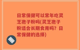 日常保健可以常年吃灵芝孢子粉吗(灵芝孢子粉适合长期食用吗？日常保健的选择)
