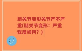 腿关节变形关节严不严重(腿关节变形：严重程度如何？)