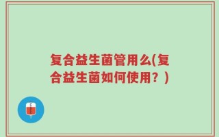 复合益生菌管用么(复合益生菌如何使用？)