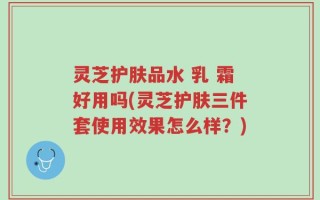 灵芝护肤品水 乳 霜好用吗(灵芝护肤三件套使用效果怎么样？)