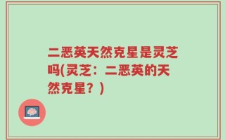 二恶英天然克星是灵芝吗(灵芝：二恶英的天然克星？)