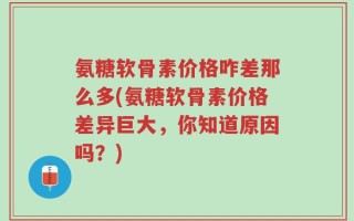 氨糖软骨素价格咋差那么多(氨糖软骨素价格差异巨大，你知道原因吗？)