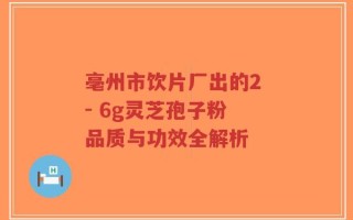 亳州市饮片厂出的2 - 6g灵芝孢子粉 品质与功效全解析