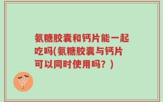 氨糖胶囊和钙片能一起吃吗(氨糖胶囊与钙片可以同时使用吗？)