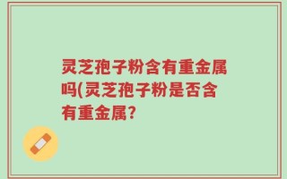 灵芝孢子粉含有重金属吗(灵芝孢子粉是否含有重金属？