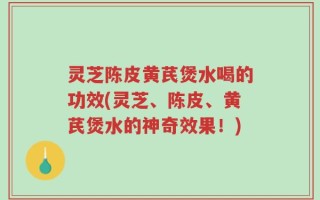 灵芝陈皮黄芪煲水喝的功效(灵芝、陈皮、黄芪煲水的神奇效果！)