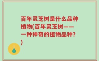百年灵芝树是什么品种植物(百年灵芝树——一种神奇的植物品种？)