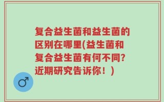 复合益生菌和益生菌的区别在哪里(益生菌和复合益生菌有何不同？近期研究告诉你！)