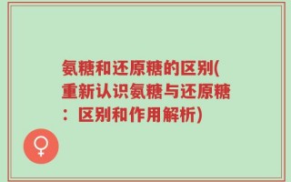 氨糖和还原糖的区别(重新认识氨糖与还原糖：区别和作用解析)