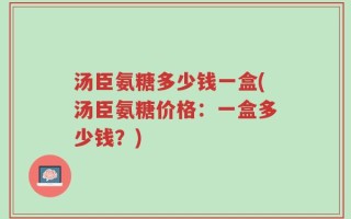 汤臣氨糖多少钱一盒(汤臣氨糖价格：一盒多少钱？)