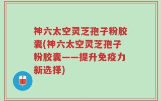 神六太空灵芝孢子粉胶囊(神六太空灵芝孢子粉胶囊——提升免疫力新选择)