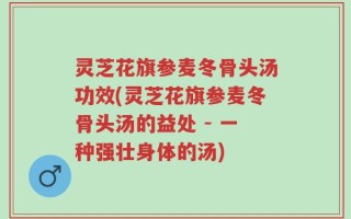 灵芝花旗参麦冬骨头汤功效(灵芝花旗参麦冬骨头汤的益处 - 一种强壮身体的汤)