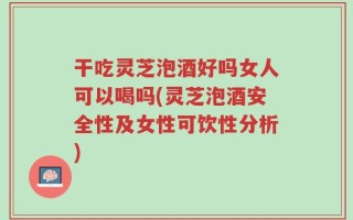干吃灵芝泡酒好吗女人可以喝吗(灵芝泡酒安全性及女性可饮性分析)