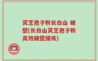 灵芝孢子粉长白山 破壁(长白山灵芝孢子粉高效破壁提炼)