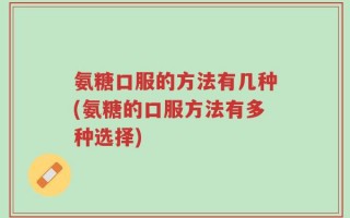 氨糖口服的方法有几种(氨糖的口服方法有多种选择)