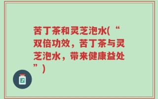 苦丁茶和灵芝泡水(“双倍功效，苦丁茶与灵芝泡水，带来健康益处”)