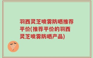 羽西灵芝喷雾防晒推荐平价(推荐平价的羽西灵芝喷雾防晒产品)