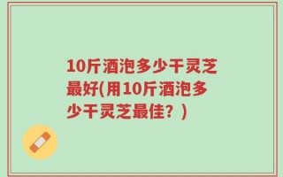 10斤酒泡多少干灵芝最好(用10斤酒泡多少干灵芝最佳？)
