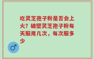 吃灵芝孢子粉是否会上火？破壁灵芝孢子粉每天服用几次，每次服多少
