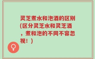 灵芝煮水和泡酒的区别(区分灵芝水和灵芝酒，煮和泡的不同不容忽视！)