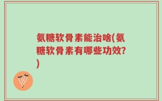 氨糖软骨素能治啥(氨糖软骨素有哪些功效？)