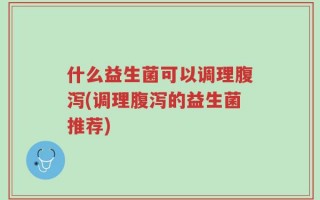 什么益生菌可以调理腹泻(调理腹泻的益生菌推荐)