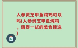人参灵芝甲鱼炖鸡可以吗(人参灵芝甲鱼炖鸡，值得一试的美食佳选)