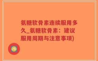 氨糖软骨素连续服用多久_氨糖软骨素：建议服用周期与注意事项)