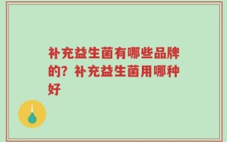补充益生菌有哪些品牌的？补充益生菌用哪种好