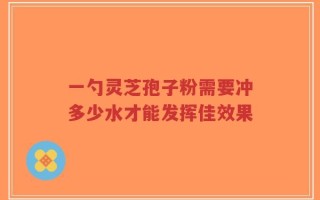 一勺灵芝孢子粉需要冲多少水才能发挥佳效果