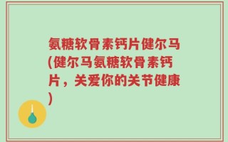 氨糖软骨素钙片健尔马(健尔马氨糖软骨素钙片，关爱你的关节健康)