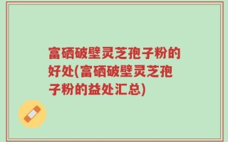 富硒破壁灵芝孢子粉的好处(富硒破壁灵芝孢子粉的益处汇总)