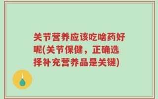 关节营养应该吃啥药好呢(关节保健，正确选择补充营养品是关键)