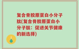 复合骨胶原蛋白小分子肽(复合骨胶原蛋白小分子肽：促进关节健康的新选择)