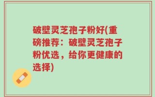 破壁灵芝孢子粉好(重磅推荐：破壁灵芝孢子粉优选，给你更健康的选择)