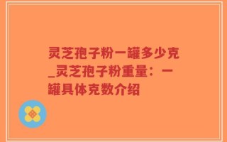 灵芝孢子粉一罐多少克_灵芝孢子粉重量：一罐具体克数介绍
