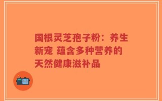 国根灵芝孢子粉：养生新宠 蕴含多种营养的天然健康滋补品