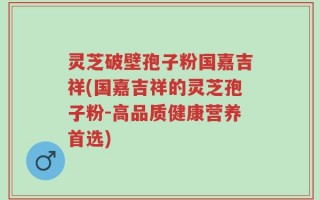 灵芝破壁孢子粉国嘉吉祥(国嘉吉祥的灵芝孢子粉-高品质健康营养首选)