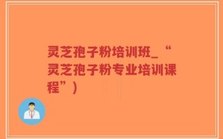 灵芝孢子粉培训班_“灵芝孢子粉专业培训课程”)